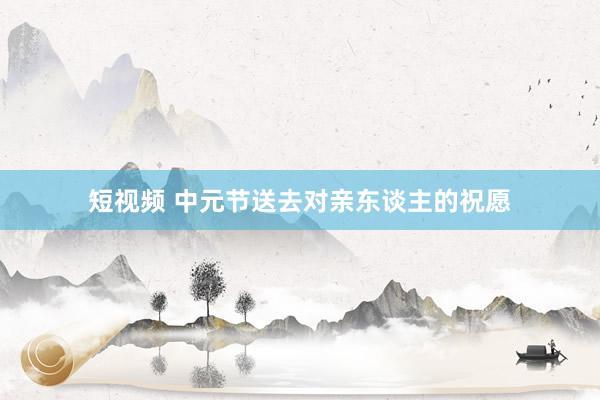 短视频 中元节送去对亲东谈主的祝愿