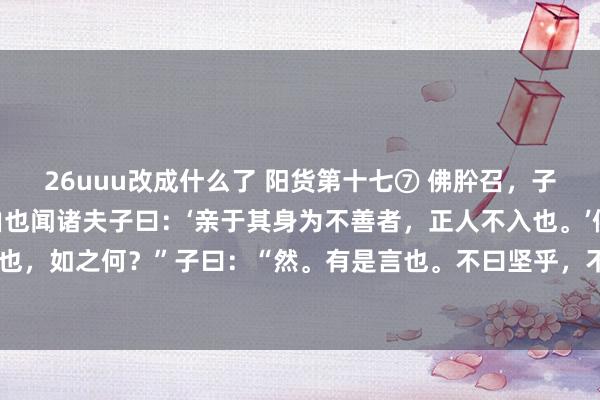 26uuu改成什么了 阳货第十七⑦ 佛肸召，子欲往。子路曰：“昔者由也闻诸夫子曰：‘亲于其身为不善者，正人不入也。’佛肸以中牟畔，子之往也，如之何？”子曰：“然。有是言也。不曰坚乎，不磷不缁；不曰白乎，出淤泥而不染。吾岂匏瓜也