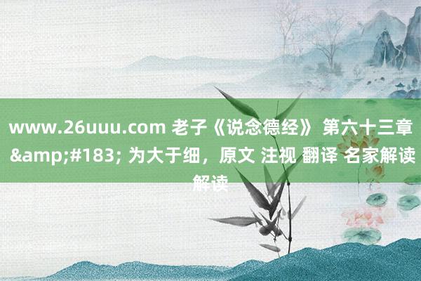 www.26uuu.com 老子《说念德经》 第六十三章 &#183; 为大于细，原文 注视 翻译 名家解读