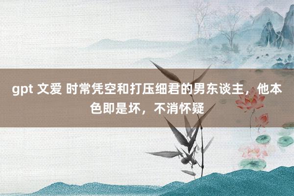 gpt 文爱 时常凭空和打压细君的男东谈主，他本色即是坏，不消怀疑