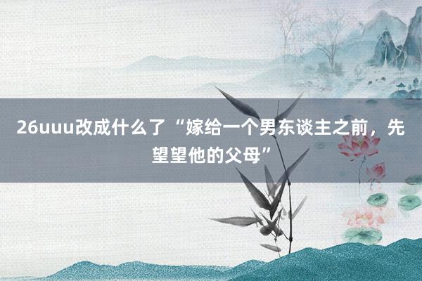 26uuu改成什么了 “嫁给一个男东谈主之前，先望望他的父母”