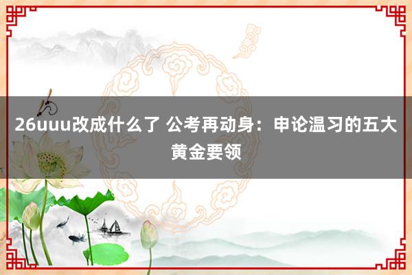 26uuu改成什么了 公考再动身：申论温习的五大黄金要领