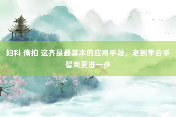 妇科 偷拍 这齐是最基本的应用手段，老到掌合手智商更进一步