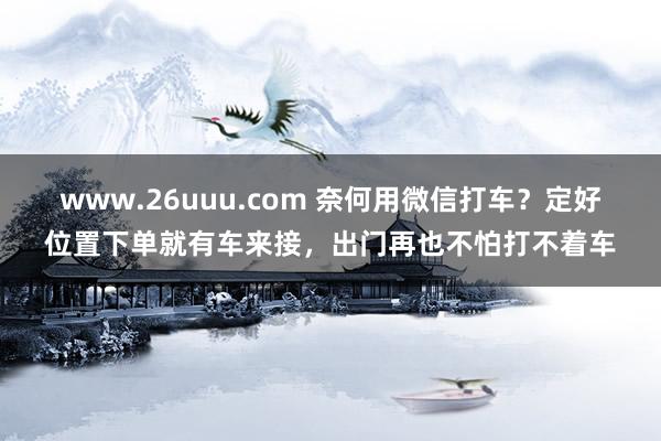 www.26uuu.com 奈何用微信打车？定好位置下单就有车来接，出门再也不怕打不着车