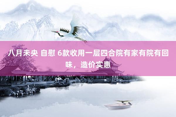 八月未央 自慰 6款收用一层四合院有家有院有回味，造价实惠