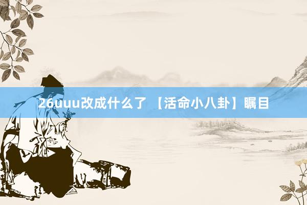 26uuu改成什么了 【活命小八卦】瞩目