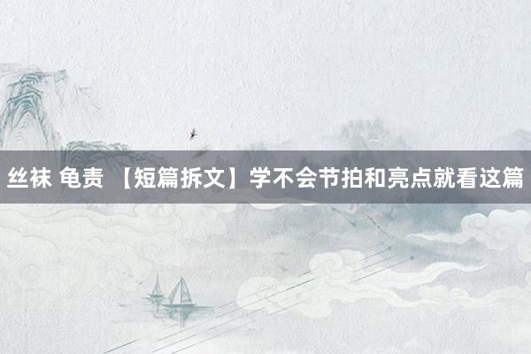 丝袜 龟责 【短篇拆文】学不会节拍和亮点就看这篇