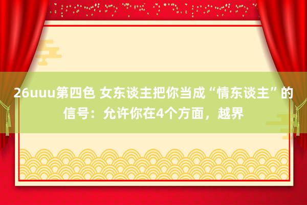 26uuu第四色 女东谈主把你当成“情东谈主”的信号：允许你在4个方面，越界