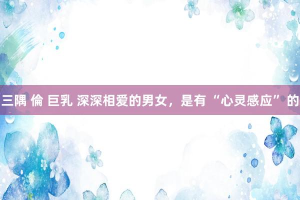 三隅 倫 巨乳 深深相爱的男女，是有 “心灵感应” 的