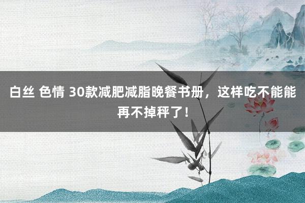 白丝 色情 30款减肥减脂晚餐书册，这样吃不能能再不掉秤了！