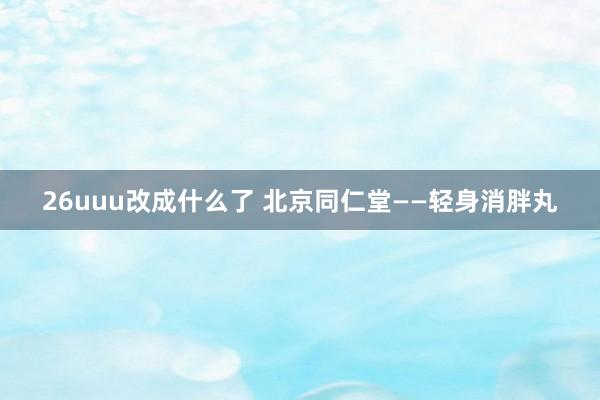 26uuu改成什么了 北京同仁堂——轻身消胖丸