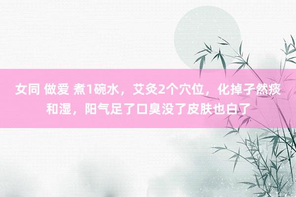 女同 做爱 煮1碗水，艾灸2个穴位，化掉孑然痰和湿，阳气足了口臭没了皮肤也白了