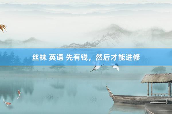 丝袜 英语 先有钱，然后才能进修