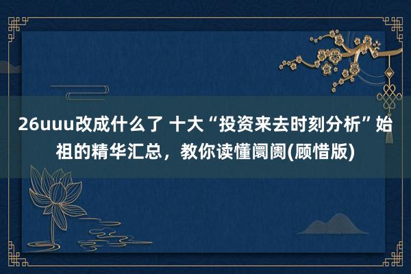 26uuu改成什么了 十大“投资来去时刻分析”始祖的精华汇总，教你读懂阛阓(顾惜版)