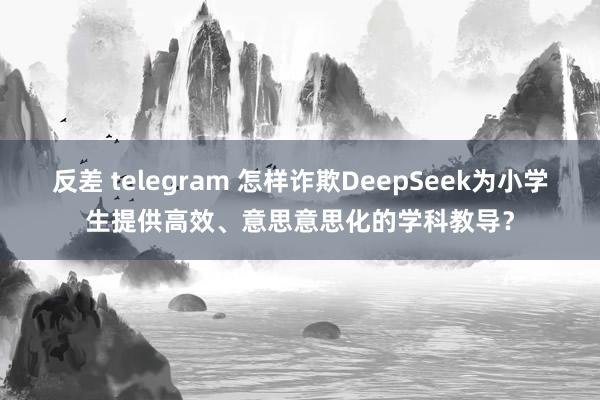 反差 telegram 怎样诈欺DeepSeek为小学生提供高效、意思意思化的学科教导?
