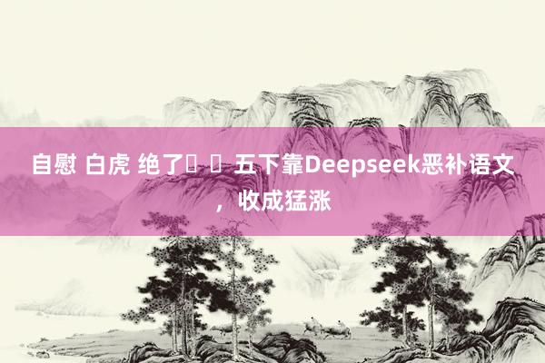 自慰 白虎 绝了❗️五下靠Deepseek恶补语文,收成猛涨