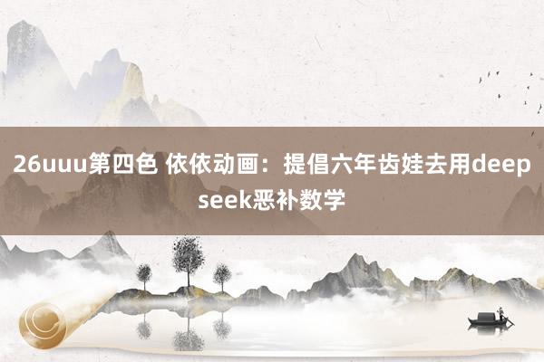 26uuu第四色 依依动画:提倡六年齿娃去用deepseek恶补数学