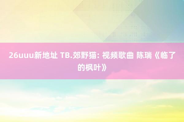 26uuu新地址 TB.郊野猫: 视频歌曲 陈瑞《临了的枫叶》